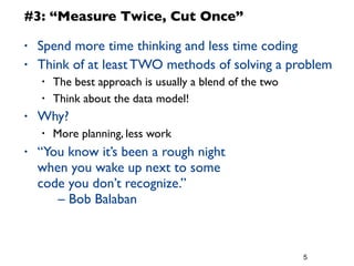 5
#3: “Measure Twice, Cut Once”
• Spend more time thinking and less time coding
• Think of at least TWO methods of solving a problem
• The best approach is usually a blend of the two
• Think about the data model!
• Why?
• More planning, less work
• “You know it’s been a rough night
when you wake up next to some
code you don’t recognize.”
	

 – Bob Balaban
 
