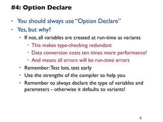 6
#4: Option Declare
• You should always use “Option Declare”
• Yes, but why?
• If not, all variables are created at run-time as variants
• This makes type-checking redundant
• Data conversion costs ten times more performance!
• And means all errors will be run-time errors
• Remember:Test lots, test early
• Use the strengths of the compiler to help you
• Remember to always declare the type of variables and
parameters - otherwise it defaults to variants!
 