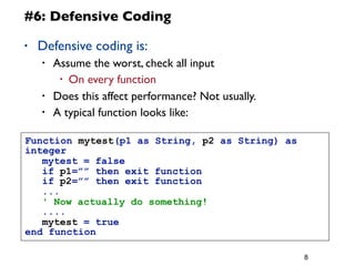 8
#6: Defensive Coding
• Defensive coding is:
• Assume the worst, check all input
• On every function
• Does this affect performance? Not usually.
• A typical function looks like:
Function mytest(p1 as String, p2 as String) as
integer
	
  mytest = false
	
  if p1=”” then exit function
	
  if p2=”” then exit function
	
  ...
	
  ' Now actually do something!
	
  ....
	
  mytest = true
end function
 
