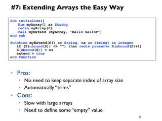 9
#7: Extending Arrays the Easy Way
• Pros:
• No need to keep separate index of array size
• Automatically “trims”
• Cons:
• Slow with large arrays
• Need to deﬁne some “empty” value
Sub initialize()
	
  Dim myArray() as String
	
  redim myArray(0)
	
  call myExtend (myArray, “Hello Sailor”)
end sub
function myExtend(S() as String, ns as String) as integer
if (S(ubound(S)) <> “”) then redim preserve S(ubound(S)+1)
S(ubound(S)) = ns
extend = true
end function
 