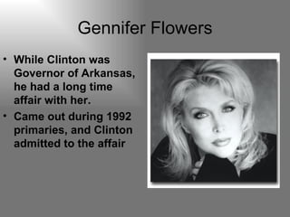 Gennifer Flowers While Clinton was Governor of Arkansas, he had a long time affair with her. Came out during 1992 primaries, and Clinton admitted to the affair 