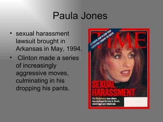 Paula Jones  sexual harassment lawsuit brought in Arkansas in May, 1994. Clinton made a series of increasingly aggressive moves, culminating in his dropping his pants. 