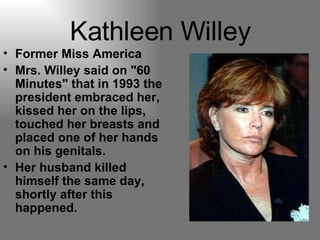 Kathleen Willey Former Miss America  Mrs. Willey said on "60 Minutes" that in 1993 the president embraced her, kissed her on the lips, touched her breasts and placed one of her hands on his genitals. Her husband killed himself the same day, shortly after this happened. 