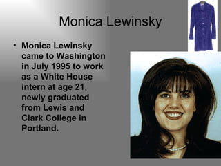 Monica Lewinsky Monica Lewinsky came to Washington in July 1995 to work as a White House intern at age 21, newly graduated from Lewis and Clark College in Portland. 