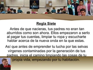Regla Siete Antes de que nacieras, tus padres no eran tan aburridos como son ahora. Ellos empezaron a serlo al pagar tus cuentas, limpiar tu ropa y escucharte hablar acerca de la nueva onda en la que estas.  Así que antes de emprender tu lucha por las selvas vírgenes contaminadas por la generación de tus padres, inicia el camino limpiando las cosas de tu propia vida, empezando por tu habitación.  $$$$$$ 