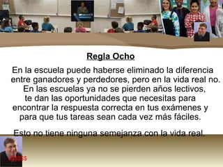 Regla Ocho En la escuela puede haberse eliminado la diferencia entre ganadores y perdedores, pero en la vida real no. En las escuelas ya no se pierden años lectivos,  te dan las oportunidades que necesitas para  encontrar la respuesta correcta en tus exámenes y  para que tus tareas sean cada vez más fáciles.  Esto no tiene ninguna semejanza con la vida real.  $$$$$$ 