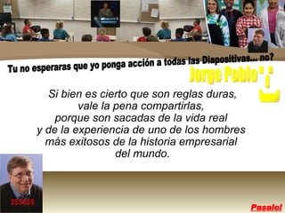 Si bien es cierto que son reglas duras,  vale la pena compartirlas,  porque son sacadas de la vida real  y de la experiencia de uno de los hombres  más exitosos de la historia empresarial  del mundo. $$$$$$ Tu no esperaras que yo ponga acción a todas las Diapositivas... no? :-) Jorge Pablo Pasalo! 