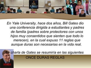 En Yale University, hace dos años, Bill Gates dio una conferencia dirigida a estudiantes y padres de familia (padres sobre protectores con unos hijos muy consentidos que sienten que todo lo merecen), en la cual expuso 11 reglas que aunque duras son necesarias en la vida real.  La charla de Gates se resumiría en las siguientes   ONCE DURAS REGLAS $$$$$$ 