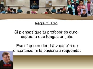 Regla Cuatro Si piensas que tu profesor es duro, espera a que tengas un jefe.  Ese sí que no tendrá vocación de enseñanza ni la paciencia requerida. $$$$$$ 