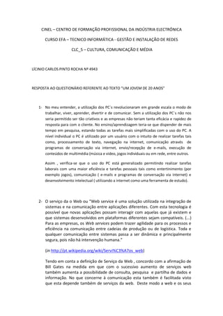 CINEL – CENTRO DE FORMAÇÃO PROFISSIONAL DA INDÚSTRIA ELECTRÓNICA

      CURSO EFA – TECNICO INFORMÁTICA - GESTÃO E INSTALAÇÃO DE REDES

                      CLC_5 – CULTURA, COMUNICAÇÃO E MÉDIA



LÍCINIO CARLOS PINTO ROCHA Nº 4943



RESPOSTA AO QUESTIONÁRIO REFERENTE AO TEXTO “UM JOVEM DE 20 ANOS”



   1- No meu entender, a utilização dos PC´s revolucionaram em grande escala o modo de
      trabalhar, viver, aprender, divertir e de comunicar. Sem a utilização dos PC´s não nos
      seria permitido ser tão criativos e as empresas não teriam tanta eficácia e rapidez de
      resposta para com o cliente. No ensino/aprendizagem teria-se que dispender de mais
      tempo em pesquisa, estando todas as tarefas mais simplificadas com o uso do PC. A
      nível individual o PC é utilizado por um usuário com o intuito de realizar tarefas tais
      como, processamento de texto, navegação na internet, comunicação através de
      programas de conversação via internet, envio/recepção de e-mails, execução de
      conteúdos de multimédia (música e video, jogos individuais ou em rede, entre outros.

      Assim , verifica-se que o uso do PC está generalizado permitindo realizar tarefas
      laborais com uma maior eficiência e tarefas pessoais tais como entertinimento (por
      exemplo jogos), comunicação ( e-mails e programas de conversação via internet) e
      desenvolvimento intelectual ( utilizando a internet como uma ferramenta de estudo).




   2- O serviço da o Web ou “Web service é uma solução utilizada na integração de
      sistemas e na comunicação entre aplicações diferentes. Com esta tecnologia é
      possível que novas aplicações possam interagir com aquelas que já existem e
      que sistemas desenvolvidos em plataformas diferentes sejam compatíveis. (...)
      Para as empresas, os Web services podem trazer agilidade para os processos e
      eficiência na comunicação entre cadeias de produção ou de logística. Toda e
      qualquer comunicação entre sistemas passa a ser dinâmica e principalmente
      segura, pois não há intervenção humana.”

      (in http://pt.wikipedia.org/wiki/Servi%C3%A7os_web)

      Tendo em conta a definição de Serviço da Web , concordo com a afirmação de
      Bill Gates na medida em que com o sucessivo aumento de serviços web
      também aumenta a possibilidade de consulta, pesquisa e partilha de dados e
      informação. No que concerne à comunicação esta também é facilitada visto
      que esta depende também de serviços da web. Deste modo a web e os seus
 