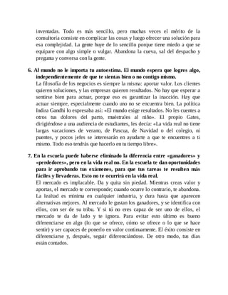 inventadas. Todo es más sencillo, pero muchas veces el mérito de la
consultoría consiste en complicar las cosas y luego ofrecer una solución para
esa complejidad. La gente huye de lo sencillo porque tiene miedo a que se
equipare con algo simple o vulgar. Abandona la cueva, sal del despacho y
pregunta y conversa con la gente.
6. Al mundo no le importa tu autoestima. El mundo espera que logres algo,
independientemente de que te sientas bien o no contigo mismo.
La filosofía de los negocios es siempre la misma: aportar valor. Los clientes
quieren soluciones, y las empresas quieren resultados. No hay que esperar a
sentirse bien para actuar, porque eso es garantizar la inacción. Hay que
actuar siempre, especialmente cuando uno no se encuentra bien. La política
Indira Gandhi lo expresaba así: «El mundo exige resultados. No les cuentes a
otros tus dolores del parto, muéstrales al niño». El propio Gates,
dirigiéndose a una audiencia de estudiantes, les decía: «La vida real no tiene
largas vacaciones de verano, de Pascua, de Navidad o del colegio, ni
puentes, y pocos jefes se interesarán en ayudarte a que te encuentres a ti
mismo. Todo eso tendrás que hacerlo en tu tiempo libre».
7. En la escuela puede haberse eliminado la diferencia entre «ganadores» y
«perdedores», pero en la vida real no. En la escuela te dan oportunidades
para ir aprobando tus exámenes, para que tus tareas te resulten más
fáciles y llevaderas. Esto no te ocurrirá en la vida real.
El mercado es implacable. Da y quita sin piedad. Mientras creas valor y
aportas, el mercado te corresponde; cuando ocurre lo contrario, te abandona.
La lealtad es mínima en cualquier industria, y dura hasta que aparecen
alternativas mejores. Al mercado le gustan los ganadores, y se identifica con
ellos, con ser de su tribu. Y si tú no eres capaz de ser uno de ellos, el
mercado te da de lado y te ignora. Para evitar esto último es bueno
diferenciarse en algo (lo que se ofrece, cómo se ofrece o lo que se hace
sentir) y ser capaces de ponerlo en valor continuamente. El éxito consiste en
diferenciarse y, después, seguir diferenciándose. De otro modo, tus días
están contados.
 