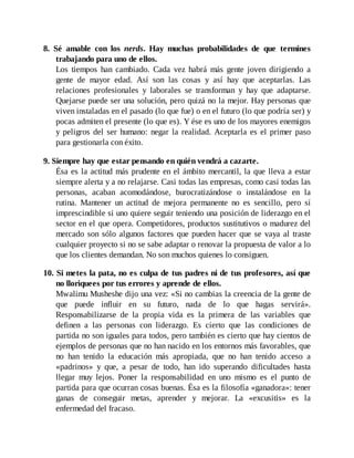 8. Sé amable con los nerds. Hay muchas probabilidades de que termines
trabajando para uno de ellos.
Los tiempos han cambiado. Cada vez habrá más gente joven dirigiendo a
gente de mayor edad. Así son las cosas y así hay que aceptarlas. Las
relaciones profesionales y laborales se transforman y hay que adaptarse.
Quejarse puede ser una solución, pero quizá no la mejor. Hay personas que
viven instaladas en el pasado (lo que fue) o en el futuro (lo que podría ser) y
pocas admiten el presente (lo que es). Y ése es uno de los mayores enemigos
y peligros del ser humano: negar la realidad. Aceptarla es el primer paso
para gestionarla con éxito.
9. Siempre hay que estar pensando en quién vendrá a cazarte.
Ésa es la actitud más prudente en el ámbito mercantil, la que lleva a estar
siempre alerta y a no relajarse. Casi todas las empresas, como casi todas las
personas, acaban acomodándose, burocratizándose o instalándose en la
rutina. Mantener un actitud de mejora permanente no es sencillo, pero sí
imprescindible si uno quiere seguir teniendo una posición de liderazgo en el
sector en el que opera. Competidores, productos sustitutivos o madurez del
mercado son sólo algunos factores que pueden hacer que se vaya al traste
cualquier proyecto si no se sabe adaptar o renovar la propuesta de valor a lo
que los clientes demandan. No son muchos quienes lo consiguen.
10. Si metes la pata, no es culpa de tus padres ni de tus profesores, así que
no lloriquees por tus errores y aprende de ellos.
Mwalimu Musheshe dijo una vez: «Si no cambias la creencia de la gente de
que puede influir en su futuro, nada de lo que hagas servirá».
Responsabilizarse de la propia vida es la primera de las variables que
definen a las personas con liderazgo. Es cierto que las condiciones de
partida no son iguales para todos, pero también es cierto que hay cientos de
ejemplos de personas que no han nacido en los entornos más favorables, que
no han tenido la educación más apropiada, que no han tenido acceso a
«padrinos» y que, a pesar de todo, han ido superando dificultades hasta
llegar muy lejos. Poner la responsabilidad en uno mismo es el punto de
partida para que ocurran cosas buenas. Ésa es la filosofía «ganadora»: tener
ganas de conseguir metas, aprender y mejorar. La «excusitis» es la
enfermedad del fracaso.
 