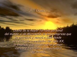 Dueño de la mayor fortuna personal  del mundo, y de Microsoft, la única empresa que  se enfrentó y venció a IBM desde  su fundación a mediados del siglo XX, la empresa que construyó el primer  Cerebro Eletrónico (computador) del mundo. Bill Gates. 