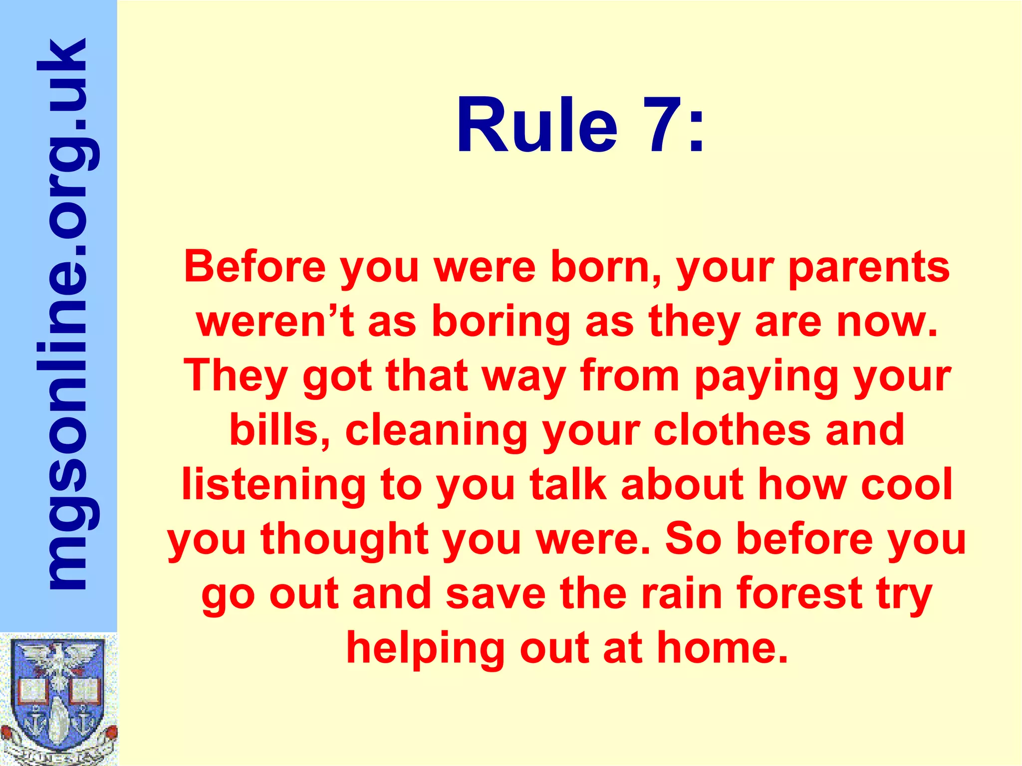 Before you were born, your parents weren’t as boring as they are now. They got that way from paying your bills, cleaning your clothes and listening to you talk about how cool you thought you were. So before you go out and save the rain forest try helping out at home. Rule 7: