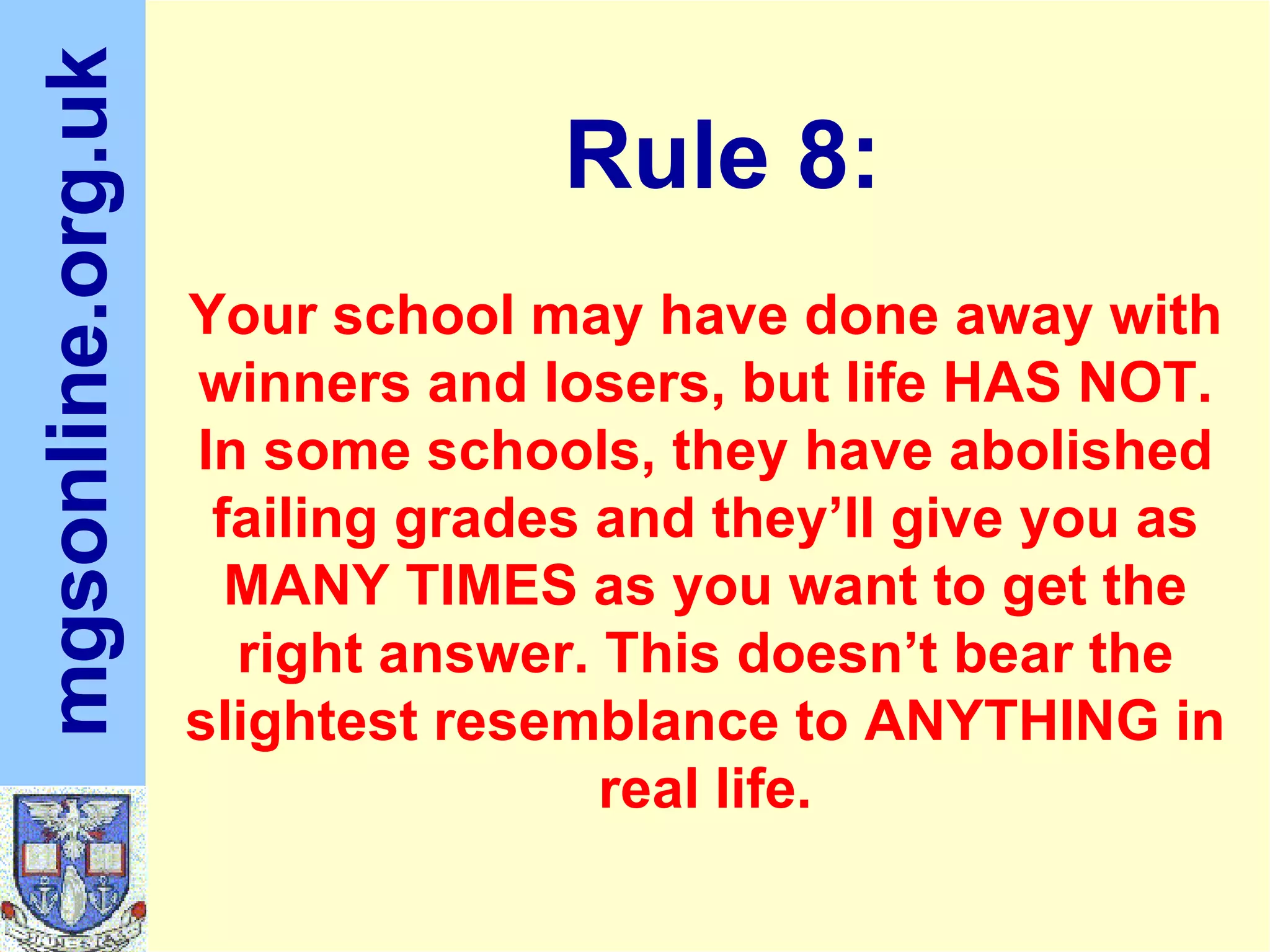 Your school may have done away with winners and losers, but life HAS NOT. In some schools, they have abolished failing grades and they’ll give you as MANY TIMES as you want to get the right answer. This doesn’t bear the slightest resemblance to ANYTHING in real life. Rule 8: