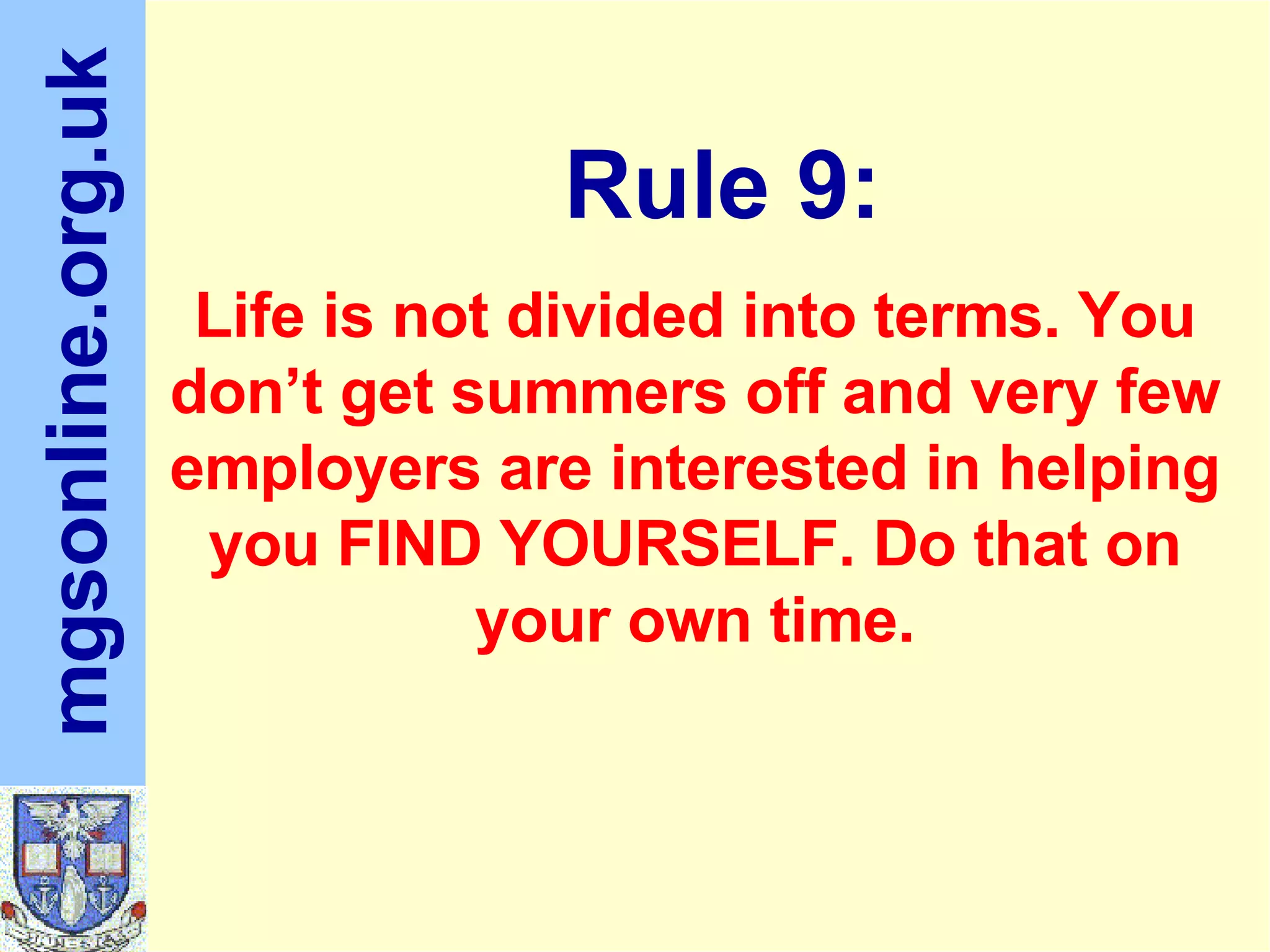 Life is not divided into terms. You don’t get summers off and very few employers are interested in helping you FIND YOURSELF. Do that on your own time. Rule 9: