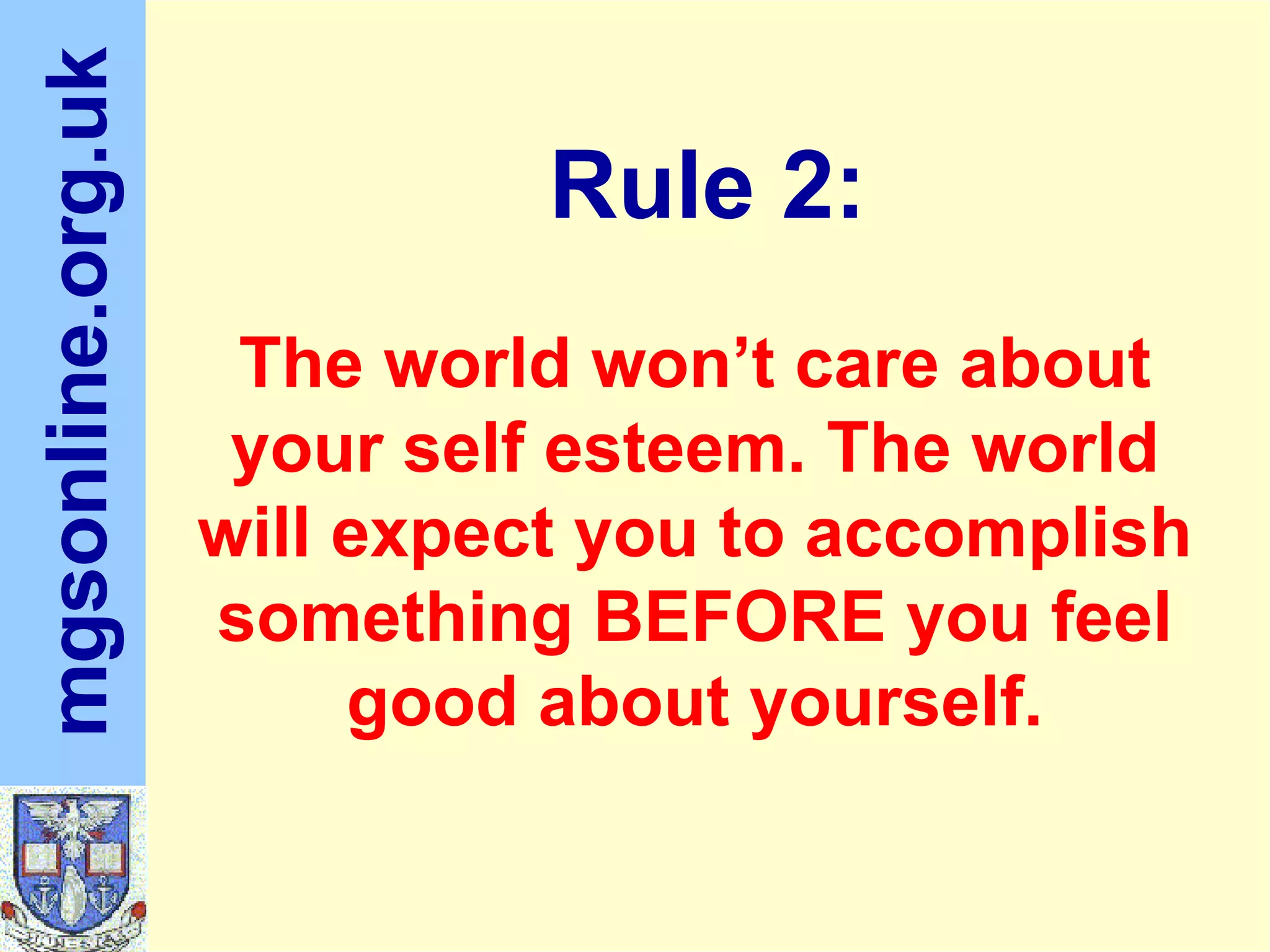 The world won’t care about your self esteem. The world will expect you to accomplish something BEFORE you feel good about yourself. Rule 2:
