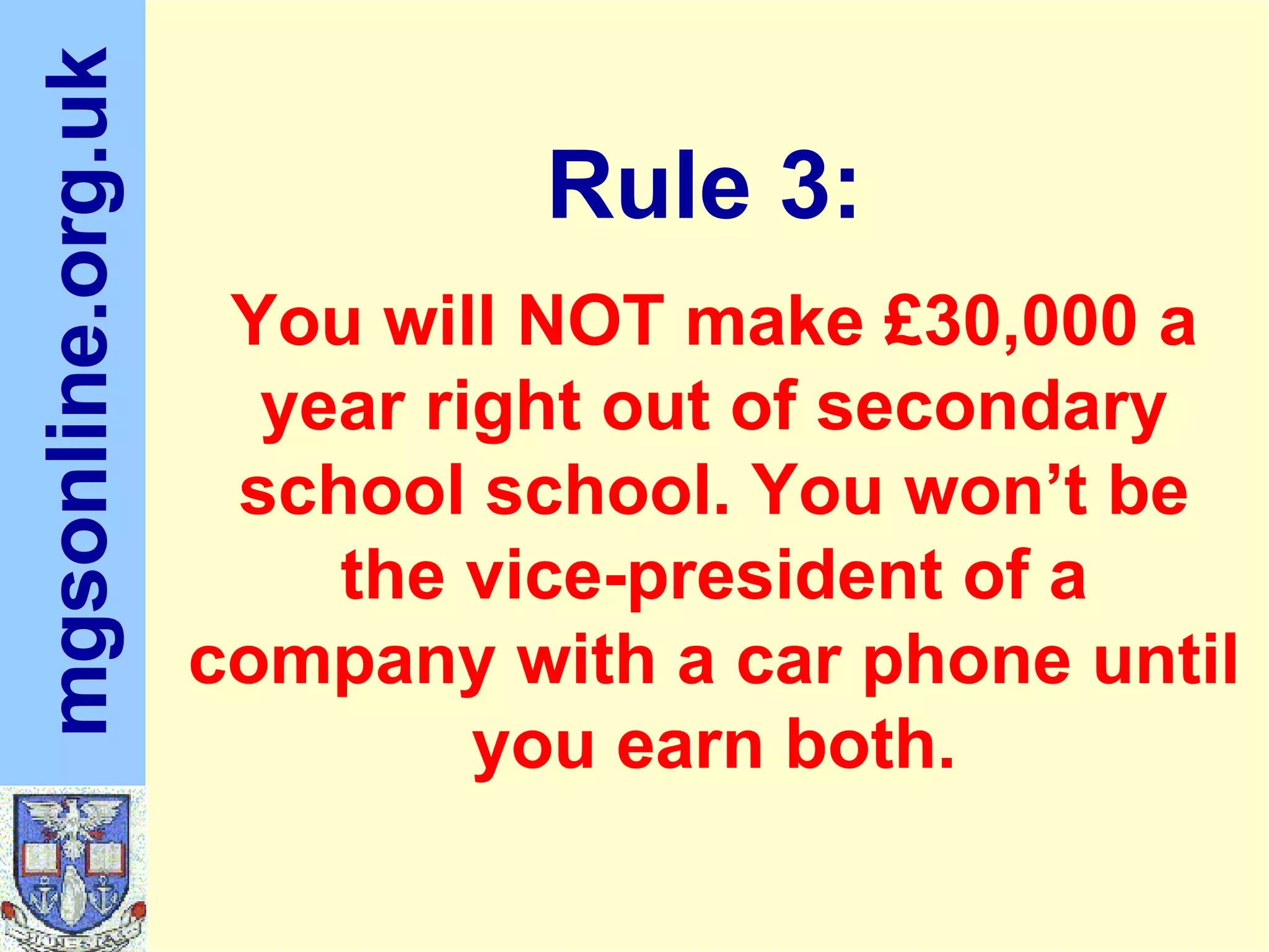 You will NOT make £30,000 a year right out of secondary school school. You won’t be the vice-president of a company with a car phone until you earn both. Rule 3: