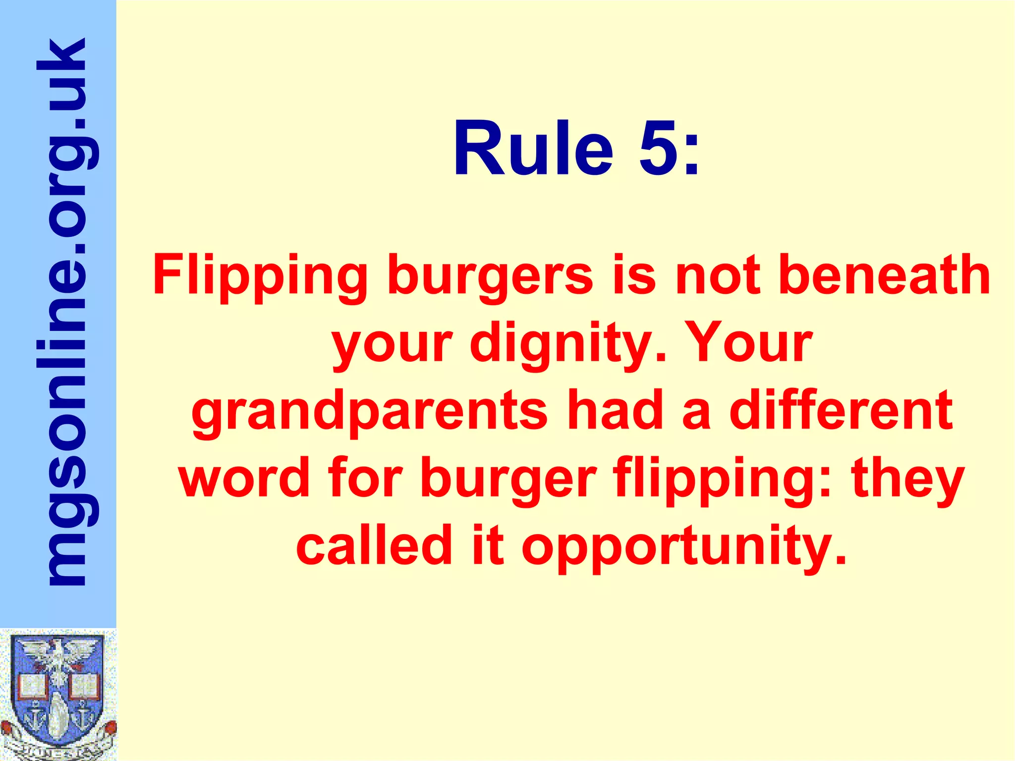 Flipping burgers is not beneath your dignity. Your grandparents had a different word for burger flipping: they called it opportunity. Rule 5: