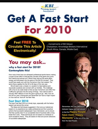 Get A Fast Start
   For 2010
    Feel FREE To                                          …Compliments of Bill Gibson
Circulate This Article                                    Chairperson, Knowledge Brokers International
                                                          (South Africa, Canada, Middle East)
    Electronically!


You may ask..
why a fast start for 2010?
Contemplate this!
How many times have we witnessed professional sports teams making
a super human effort in that last few minutes of the game and come
from behind and almost win? What if they had put the same effort,
energy and enthusiasm into the game in the first 20 minutes? They
would have easily won with the momentum they had created. The
same theory applies the first 30 to 60 days of the new year.
    We all need a rest, a break or a vacation to help balance and
rejuvenate ourselves and connect with our families. The challenge
with a two to six week break is that we lose momentum and often find
it difficult to get back into the swing of things. How well we start in
January often reflects on how the year is going to go. Also, how we
end off our year in November and December can have a major impact
on how well we “kick-off” the New Year.

Fast Start 2010
The topic Fast Start 2010 is a timely topic, especially with the festive
season just around the corner.
   The ideas and techniques suggested in this tune-up material are              Remember, the only difference
based on my experience as a sales professional and from practical               between happy and sad people
actions that successful salespeople I have interviewed, use to ensure
that they quickly return to an acceptable level of business after a long        is that the Happy
                                                                                              People
break from work. These techniques are not based on a textbook or                have more “Happy
some academic theory. They are based on tried and proven behaviors
of successful salespeople.                                                      Moments” in the run of the day
                                                                                than the Sad People.

                                                                           Email billgibson@kbitraining.com | Tel: +27 11 784 1720   1
 
