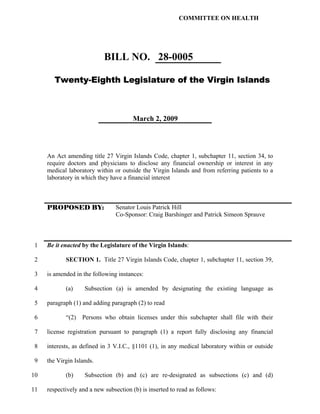 COMMITTEE ON HEALTH




                            BILL NO. 28-0005

        Twenty-Eighth Legislature of the Virgin Islands



                                       March 2, 2009




     An Act amending title 27 Virgin Islands Code, chapter 1, subchapter 11, section 34, to
     require doctors and physicians to disclose any financial ownership or interest in any
     medical laboratory within or outside the Virgin Islands and from referring patients to a
     laboratory in which they have a financial interest



     PROPOSED BY:                Senator Louis Patrick Hill
                                 Co-Sponsor: Craig Barshinger and Patrick Simeon Sprauve



 1   Be it enacted by the Legislature of the Virgin Islands:

 2          SECTION 1. Title 27 Virgin Islands Code, chapter 1, subchapter 11, section 39,

 3   is amended in the following instances:

 4          (a)     Subsection (a) is amended by designating the existing language as

 5   paragraph (1) and adding paragraph (2) to read

 6          “(2)   Persons who obtain licenses under this subchapter shall file with their

 7   license registration pursuant to paragraph (1) a report fully disclosing any financial

 8   interests, as defined in 3 V.I.C., §1101 (1), in any medical laboratory within or outside

 9   the Virgin Islands.

10          (b)     Subsection (b) and (c) are re-designated as subsections (c) and (d)

11   respectively and a new subsection (b) is inserted to read as follows:
 
