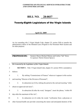 COMMITTEE ON FINANCIAL SERVICES INFRASTRUCTURE
                     AND CONSUMER AFFAIRS




                            BILL NO.                28-0037

        Twenty-Eighth Legislature of the Virgin Islands



                                       April 22, 2009




     An Act amending title 3 Virgin Islands Code, chapter 25, section 583b to transfer the
     administrative duties of the Donated Leave Program to the Personnel Merit System and
     for other purposes




     PROPOSED BY:               Senators Shawn-Michael Malone and Carlton “Ital” Dowe
                                Co-sponsor: Patrick Simeon Sprauve


 1   Be it enacted by the Legislature of the Virgin Islands:

 2          SECTION 1. Title 3 Virgin Island Code, chapter 25, section 583b is amended as

 3   follows:

 4          1.      By striking “Commissioner of Finance” wherever it appears in this section

 5   and inserting “Director of the Division of Personnel”;

 6          2.      In subsection (a) (3) by striking the period at the end and inserting “while

 7   absent on approved sick leave”;

 8          3.      In subsection (b) after the word, “designee”, insert the phrase, “within 90

 9   days after the enactment of this Act”;

10          4.      In subsection (c) (1) strike the words “verification from a physician or

11   other licensed health care provider concerning the nature and anticipated duration of the
 