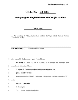 COMMITTEE ON HEALTH




                               BILL NO.            28-0085

       Twenty-Eighth Legislature of the Virgin Islands




                                        July 6, 2009



     An Act amending 19 V.I.C., chapter 20, to establish the Virgin Islands Revised Uniform
     Anatomical Gift Act




     PROPOSED BY:               Senator Neville A. James




 1   Be it enacted by the Legislature of the Virgin Islands:

 2           SECTION 1.        Title 19, Part II, Chapter 20 is repealed and reenacted with

 3   amendments that read as follows:

 4           “Chapter 20 Virgin Islands Revised Uniform Anatomical Gift

 5           §401. SHORT TITLE

 6           This chapter may be cited as “The Revised Virgin Islands Uniform Anatomical Gift

 7   Act”.

 8           §402 DEFINITIONS

 9           In this chapter

10           (1)    “Agent” means an individual:
 