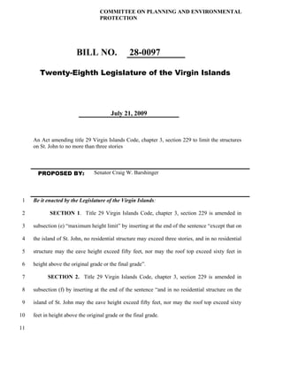 COMMITTEE ON PLANNING AND ENVIRONMENTAL
                                    PROTECTION




                         BILL NO.                 28-0097

        Twenty-Eighth Legislature of the Virgin Islands




                                         July 21, 2009



     An Act amending title 29 Virgin Islands Code, chapter 3, section 229 to limit the structures
     on St. John to no more than three stories



       PROPOSED BY:              Senator Craig W. Barshinger




 1   Be it enacted by the Legislature of the Virgin Islands:

 2          SECTION 1. Title 29 Virgin Islands Code, chapter 3, section 229 is amended in

 3   subsection (e) “maximum height limit” by inserting at the end of the sentence “except that on

 4   the island of St. John, no residential structure may exceed three stories, and in no residential

 5   structure may the eave height exceed fifty feet, nor may the roof top exceed sixty feet in

 6   height above the original grade or the final grade”.

 7         SECTION 2. Title 29 Virgin Islands Code, chapter 3, section 229 is amended in

 8   subsection (f) by inserting at the end of the sentence “and in no residential structure on the

 9   island of St. John may the eave height exceed fifty feet, nor may the roof top exceed sixty

10   feet in height above the original grade or the final grade.

11
 