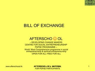 BILL OF EXCHANGE  AFTERSCHO ☺ OL   –  DEVELOPING CHANGE MAKERS  CENTRE FOR SOCIAL ENTREPRENEURSHIP  PGPSE PROGRAMME –  World’ Most Comprehensive programme in social entrepreneurship & spiritual entrepreneurship OPEN FOR ALL FREE FOR ALL www.afterschoool.tk  AFTERSCHO☺OL's  MATERIAL FOR PGPSE PARTICIPANTS 