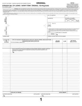 NOTICE:
STATE OF CALIFORNIA – GENERAL SERVICES PROCUREMENT DIVISION ORIGINAL Shippers of hazardous materials
must enter 24-hour emergency
STRAIGHT BILL OF LADING - SHORT FORM - ORIGINAL - Not Negotiable response telephone number under
STD. 254 (REV. 6/2005) "Hazardous Materials Articles."
RECEIVED, subject to the classifications and tariffs in effect on the date of the issue of this Bill of Lading, the property described below, in apparent good order, except as noted (contents and condition of contents of
packages unknown), marked, consigned, and destined as indicated below, which said carrier (the word carrier being understood throughout this contract as meaning any person or corporation in possession of the property under the contract) agrees to carry
to its usual place of delivery at said destination, if on its route, otherwise to deliver to another carrier on the route to said destination. It is mutually agreed, as to each carrier of all or any of said property over all or any portion of said route to destination,
and as to each party at any time interested in all or any of said property, that every service to be performed hereunder shall be subject to all the terms and conditions of the Uniform Domestic Straight Bill of Lading set forth in the applicable motor carrier
classification or tariff.
Shipper hereby certifies that he is familiar with all the terms and conditions of the said bill of lading, set forth in the classification or tariff which governs the transportation of this shipment, and the said terms and conditions are hereby agreed to by the
shipper and accepted for himself and his assigns.
SHIPPER NO.
DATE
TOTAL NO. OF PIECES TOTAL WEIGHT
SIGNATURE OF CONSIGNOR
BILL TO:
Subject to Section 7 of Conditions of applicable bill of lading, if this shipment is to be delivered to the
consignee without recourse on the consignor, the consignor shall sign the following statement.
The carrier shall not make delivery of this shipment without payment of freight and all other lawful
charges.
CARRIER NAME
C
O
N
S
I
G
N
E
E
BILL OF LADING NO.
IS THIS BILL OF LADING
PART OF A MASTER BILL?
NO YES
CARRIER FEDERAL IDENTIFICATION NUMBER
FREIGHT
COLLECT
NO. AND TYPE
OF
PACKAGES
HAZARDOUS MATERIALS ARTICLES
For 24-hour emergency response, call:
CLASS
LINE ITEM WT.
(Subj. to Correct)
This is to certify that the above named materials are properly classified, described, packaged, marked and
labeled and are in proper condition for transportation according to the applicable regulations of the
Department of Transportation.
TYPE OF PACKAGE, DESCRIPTION OF ARTICLES, SPECIAL MARKS, AND EXCEPTIONS
SHIPPER'S SIGNATURE DATE SHIPPED DRIVER'S SIGNATURE DATE SHIPPED
C
O
N
S
I
G
N
O
R
F
R
O
M
T
O
TO BE
PREPAID
LINE ITEM
CLASS NO.
NO. OF
DROPS
#
#
# #
1
karim
selim
neila
13
2
5
0 20
Print
Clear
 