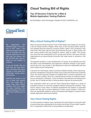 Cloud  Testing  Bill  of  Rights
                                                Top  10  Decision  Criteria  for  a  Web  &                                                                      
                                                Mobile  Application  Testing  Platform
                                                By  Scott  Barber,  Chief  Technologist,  President  &  CEO,  PerfTestPlus,  Inc.




                                                Why  a  Cloud  Testing  Bill  of  Rights?
    My        collaboration         with        When  the  governmental  structure  of  the  United  States  was  initially  put  into  place,  
    SOASTA  began  in  the  sum-­               it  did  not  include  the  Bill  of  Rights.  While  many  of  the  Founding  Fathers  were  far  
    mer   of   2011   when   I   was            from  pleased  about  the  absence  of  explicit  citizens’  rights  in  the  Constitution,  they  
    asked  to  preview  a  beta  ver-­          knew  that  if  they  didn’t  get  the  basic  governmental  structure  in  place  quickly,  the  
    sion   of   CloudTest   Lite.   The         new   country   wouldn’t   last   long   enough   for   citizens’   rights   to   matter.  This   sounds  
    positive  experience  I’ve  had             very  much  like  how  development  and  IT  groups  were  formed,  with  quick  and  dirty  
    with   both   the   product   and           organizational   and   governmental   structures   that   made   sense   to   someone   in   the  
    the   SOASTA   team   has   en-­            moment.
    abled   our   work   together   to  
    continue.                                   This  begs  the  question:  In  your  development  or  IT  group,  do  you  feel  like  you  have  
                                                the  right  to  voice  dissatisfaction  and  organize  to  champion  change?  If  your  experi-­
    If   you   are   familiar   with   my  
    work   then   you   know   that   I         what  change  we  are  championing.”  
    don’t   commonly   write   about  
    vendors   or   tools   aside   from         I  can  think  of  no  techniques,  ideas  or  practices  related  to  testing,  which  require  sup-­
    deliberately   neutral   educa-­            port  from  management,  that  get  shut  down  more  quickly  than  those  that  include  the  
    tional  pieces.                             cloud.  The  cloud  is  gaining  a  degree  of  credibility  when  it  comes  to  operations,  but  
                                                when  it  comes  to  testing,  there  are  a  disproportional  number  of  vociferous  detrac-­
    SOASTA   has   proven   to   be             tors  as  compared  to  champions.  I  have  to  wonder  if  the  detractors  are  being  driven  
    one   of   those   rare   vendors           by  fear:  fear  of  change  and  fear  of  being  rendered  irrelevant  by  advancement.

    speak   freely   about   without            This   observation   leads   me   to   see   the   Cloud  Testing   Bill   of   Rights   as   a   series   of  
    violating   what   mom   taught             proposed  revisions  to  commonly  accepted  software  development  practices.  They  
    me   about   refraining   from              ensure   citizens   of   the   nation   of   software   development   the   freedom   of   expanded  
    saying   anything   at   all   if   you     options   and   the   right   to   pursue   betterment   of   their   current   situation.   These   revi-­
    don’t   have   anything   nice   to  
    say.                                        simplify  application  performance  testing.  


                                                Your  Cloud  Testing  Rights
                                                I’m  hard  pressed  to  imagine  many  individuals  who  would  object  to  having  the  right  
                                                to  pursue  these  items  appropriate  to  the  needs  and  context  of  their  project,  applica-­
                                                tion  or  organization  without  fear  of  being  labeled  a  troublemaker.


©  Soasta,  Inc.  2012                                                                                                                                              1
 