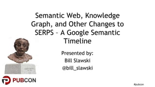 #pubcon 
Semantic Web, Knowledge 
Graph, and Other Changes to 
SERPS – A Google Semantic 
Timeline 
Presented by: 
Bill Slawski 
@bill_slawski 
 