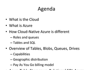 Agenda What is the Cloud What is Azure How Cloud-Native Azure is different Roles and queues Tables and SQL Overview of Tables, Blobs, Queues, Drives Capabilities Geographic distribution Pay As You Go billing model Azure Table Storage vs. Relational SQL Azure Scenarios for combining capabilities Focus is on CONCEPTS moreso than details 