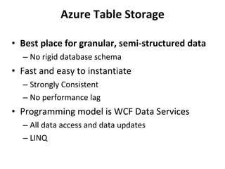 Azure Table Storage Best place for granular, semi-structured data No rigid database schema Fast and easy to instantiate Strongly Consistent No performance lag Programming model is WCF Data Services All data access and data updates LINQ 