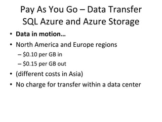 Pay As You Go – Data Transfer SQL Azure and Azure Storage Data in motion… North America and Europe regions $0.10 per GB in $0.15 per GB out (different costs in Asia) No charge for transfer within a data center 