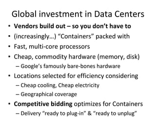 Global investment in Data Centers Vendors build out – so you don’t have to (increasingly…) “Containers” packed with Fast, multi-core processors Cheap, commodity hardware (memory, disk) Google’s famously bare-bones hardware Locations selected for efficiency considering Cheap cooling, Cheap electricity Geographical coverage Competitive bidding  optimizes for Containers Delivery “ready to plug-in” & “ready to unplug” 