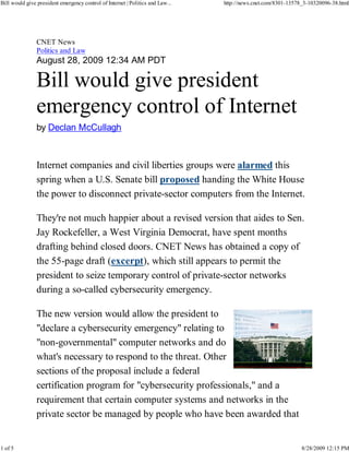 Bill would give president emergency control of Internet | Politics and Law...   http://news.cnet.com/8301-13578_3-10320096-38.html




                CNET News
                Politics and Law
                August 28, 2009 12:34 AM PDT

                Bill would give president
                emergency control of Internet
                by Declan McCullagh



                Internet companies and civil liberties groups were alarmed this
                spring when a U.S. Senate bill proposed handing the White House
                the power to disconnect private-sector computers from the Internet.

                They're not much happier about a revised version that aides to Sen.
                Jay Rockefeller, a West Virginia Democrat, have spent months
                drafting behind closed doors. CNET News has obtained a copy of
                the 55-page draft (excerpt), which still appears to permit the
                president to seize temporary control of private-sector networks
                during a so-called cybersecurity emergency.

                The new version would allow the president to
                "declare a cybersecurity emergency" relating to
                "non-governmental" computer networks and do
                what's necessary to respond to the threat. Other
                sections of the proposal include a federal
                certification program for "cybersecurity professionals," and a
                requirement that certain computer systems and networks in the
                private sector be managed by people who have been awarded that


1 of 5                                                                                                         8/28/2009 12:15 PM
 