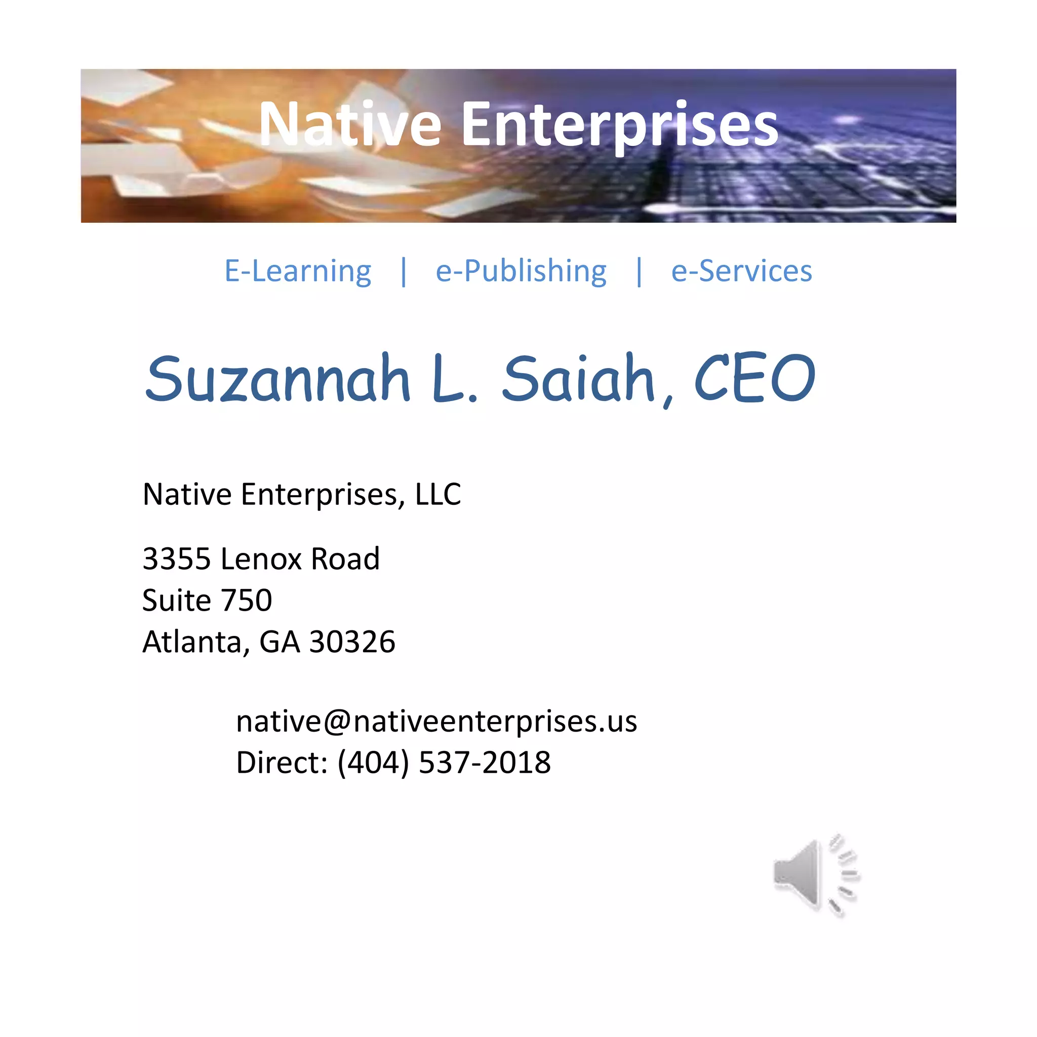 Native Enterprises
E-Learning | e-Publishing | e-Services
Suzannah L. Saiah, CEO
Native Enterprises, LLC
3355 Lenox Road
Suite 750
Atlanta, GA 30326
native@nativeenterprises.us
Direct: (404) 537-2018