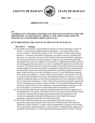 COUNTY OF HAWAI‘I

STATE OF HAWAI‘I
BILL NO.

ORDINANCE NO.

CO
AN ORDINANCE AMENDING CHAPTER 14 OF THE HAWAI‘I COUNTY CODE 1983
(2005 EDITION, AS AMENDED), BY ADDING A NEW ARTICLE RELATING TO
GENETICALLY ENGINEERED CROPS AND PLANTS.
BE IT ORDAINED BY THE COUNCIL OF THE COUNTY OF HAWAI‘I:
SECTION 1. Findings.
(1) The public trust doctrine is memorialized in the Hawai‘i State Constitution, Article XI,
Section 1 “Conservation and Development of Resources,” and in the Charter of the
County of Hawai‘i, Article XIII, Section 13-29 “Conservation of Natural and Cultural
Resources.” Pursuant to the public trust doctrine, our natural resources, including land
and water, are entrusted to our care for the benefit of both current and future generations.
The county government in its trustee capacity is subject to the precautionary principle
and therefore must exercise a higher level of scrutiny in establishing reasonable measures
and making appropriate assessments in order to avoid harmful impacts to our public trust
resources. The Council therefore recognizes the right of the people and their government
to guard against the intrusion of potential contaminants and prevent the contamination of
non-genetically engineered crops, plants and lands by genetically engineered crops and
plants without having to first wait for definitive science. As the United States Supreme
Court made clear in Maine vs. Taylor (1986), the government is not required “to sit idly
by and wait until potentially irreversible environmental damage has occurred or until the
scientific community agrees on what disease organisms are or are not dangerous before it
acts to avoid such consequences.” In this context the precautionary principle requires that
if a new technology poses threats of harm to human or environmental health, the burden
of proof is on the promoter of the technology to demonstrate that the technology is safe,
not on the public or governments to demonstrate that the technology is unsafe;
(2) The Council finds that policies relating to agricultural practices are most appropriate to
be determined by each county of the State of Hawai‘i given the island-by-island variation
in customary and generally accepted agricultural practices and opportunities, the
variation in topography and land ownership patterns, and in light of the natural
geographic ocean barriers that allow for these distinctions.
(3) The Council finds that optimizing a local agricultural policy that promotes nongenetically engineered crops and seeds along with eco-friendly agricultural practices
affords the County of Hawai‘i a unique economic opportunity to capture a niche market
for non-genetically engineered produce, seeds, and meats. Optimizing this opportunity is
consistent with the Hawai‘i County General Plan (Economic policies 2.2(h)): “Promote

 