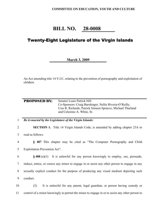 COMMITTEE ON EDUCATION, YOUTH AND CULTURE




                            BILL NO.                28-0008

        Twenty-Eight Legislature of the Virgin Islands



                                       March 3, 2009




     An Act amending title 14 V.I.C, relating to the prevention of pornography and exploitation of
     children




     PROPOSED BY:               Senator Louis Patrick Hill
                                Co-Sponsors: Craig Barshinger, Nellie Riveria-O’Reilly,
                                Usie R. Richards, Patrick Simeon Sprauve, Michael Thurland
                                and Celestino A. White, Sr.

 1   Be it enacted by the Legislature of the Virgin Islands:

2           SECTION 1. Title 14 Virgin Islands Code, is amended by adding chapter 23A to

3    read as follows:

4           § 487 This chapter may be cited as “The Computer Pornography and Child

5    Exploitation Prevention Act”.

 6          § 488 (a)(1)   It is unlawful for any person knowingly to employ, use, persuade,

 7   induce, entice, or coerce any minor to engage in or assist any other person to engage in any

 8   sexually explicit conduct for the purpose of producing any visual medium depicting such

 9   conduct.

10          (2)     It is unlawful for any parent, legal guardian, or person having custody or

11   control of a minor knowingly to permit the minor to engage in or to assist any other person to
 