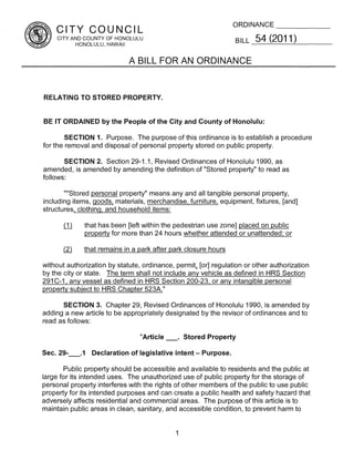 ORDINANCE
    CITY COUNCIL
    CITY AND COUNTY OF HONOLULU                                       BILL   54 (2011)
          HONOLULU, HAWAII


                            A BILL FOR AN ORDINANCE


RELATING TO STORED PROPERTY.


BE IT ORDAINED by the People of the City and County of Honolulu:

        SECTION 1. Purpose. The purpose of this ordinance is to establish a procedure
for the removal and disposal of personal property stored on public property.

       SECTION 2. Section 29-1 .1, Revised Ordinances of Honolulu 1990, as
amended, is amended by amending the definition of “Stored property” to read as
follows:

       ““Stored personal property” means any and all tangible personal property,
including items, goods, materials, merchandise, furniture, equipment, fixtures, [and]
structures, clothing, and household items:
       ~J    that has been [left within the pedestrian use zone] placed on public
              property for more than 24 hours whether attended or unattended; or

       ~     that remains in a park after park closure hours

without authorization by statute, ordinance, permit~ regulation or other authorization
                                                    [or]
by the city or state. The term shall not include any vehicle as defined in HRS Section
291 C-I, any vessel as defined in HRS Section 200-23, or any intangible personal
property subiect to HRS Chapter 523A.”

      SECTION 3. Chapter 29, Revised Ordinances of Honolulu I 990, is amended by
adding a new article to be appropriately designated by the revisor of ordinances and to
read as follows:

                                 Article   —.       Stored Property

Sec. 29-.1      Declaration of legislative intent      —   Purpose.

        Public property should be accessible and available to residents and the public at
large for its intended uses. The unauthorized use of public property for the storage of
personal property interferes with the rights of other members of the public to use public
property for its intended purposes and can create a public health and safety hazard that
adversely affects residential and commercial areas. The purpose ofthis article is to
maintain public areas in clean, sanitary, and accessible condition, to prevent harm to


                                                I
 