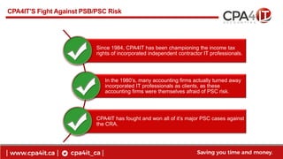 17
www.cpa4it.ca
@CPA4IT
CPA4IT’S Fight Against PSB/PSC Risk
Since 1984, CPA4IT has been championing the income tax
rights...