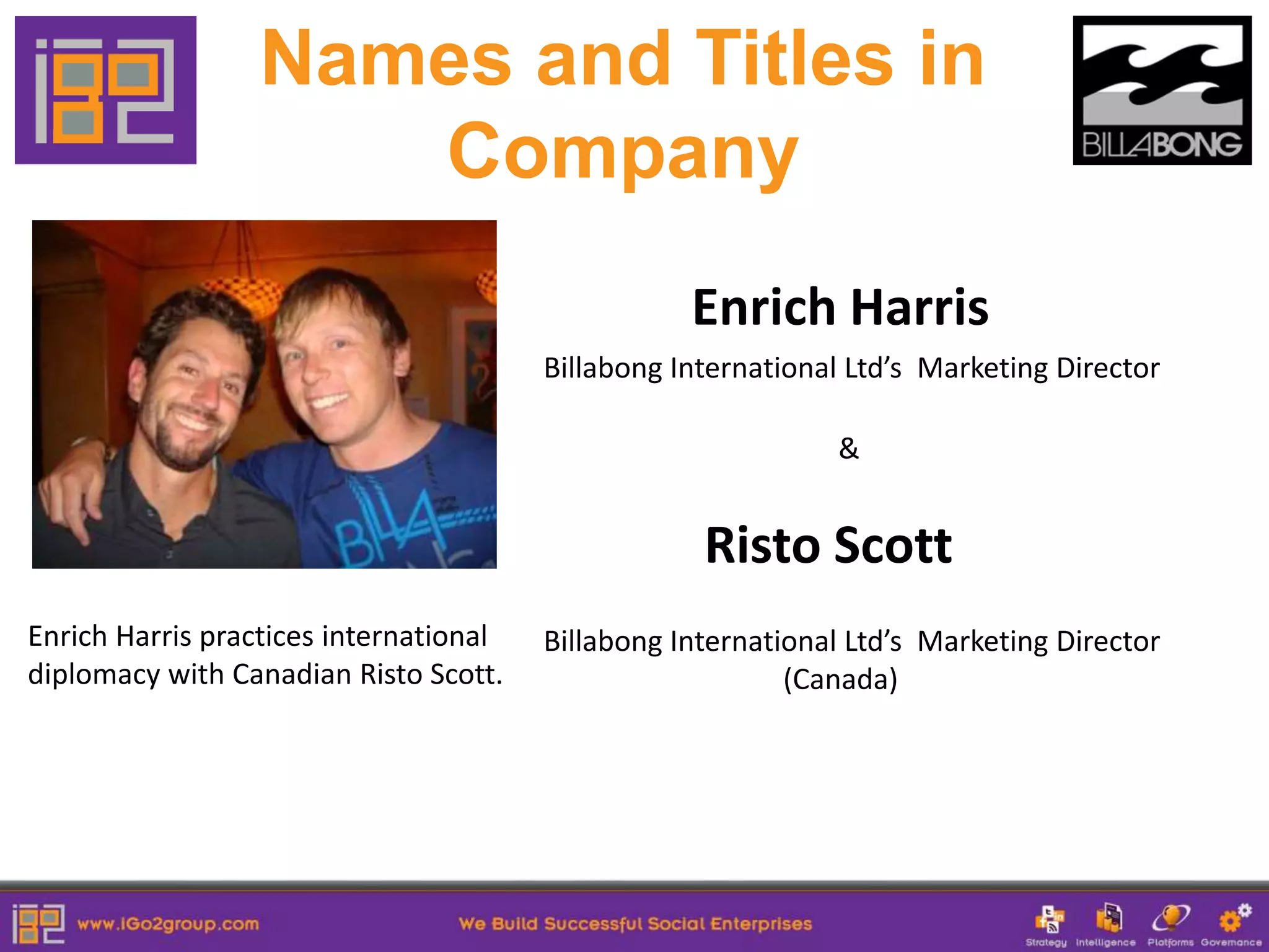 Names and Titles in
                     Company
                                                   Enrich Harris
                                        Billabong International Ltd’s Marketing Director

                                                              &


                                                    Risto Scott
Enrich Harris practices international   Billabong International Ltd’s Marketing Director
diplomacy with Canadian Risto Scott.                       (Canada)
 