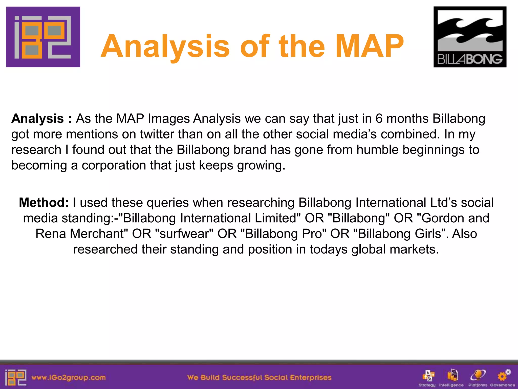 Analysis of the MAP

Analysis : As the MAP Images Analysis we can say that just in 6 months Billabong
got more mentions on twitter than on all the other social media’s combined. In my
research I found out that the Billabong brand has gone from humble beginnings to
becoming a corporation that just keeps growing.

 Method: I used these queries when researching Billabong International Ltd’s social
 media standing:-"Billabong International Limited" OR "Billabong" OR "Gordon and
   Rena Merchant" OR "surfwear" OR "Billabong Pro" OR "Billabong Girls”. Also
         researched their standing and position in todays global markets.
 