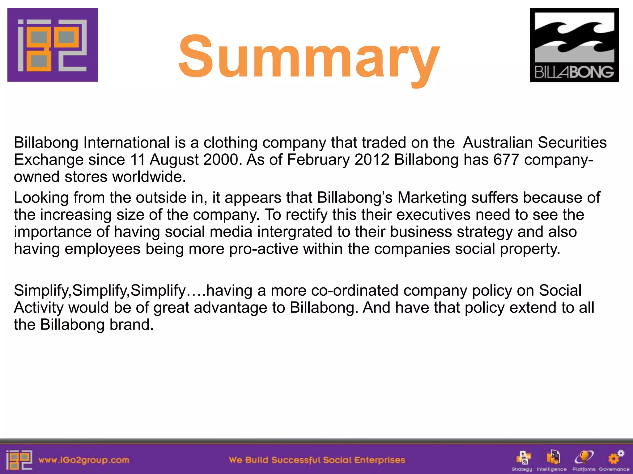 Summary
Billabong International is a clothing company that traded on the Australian Securities
Exchange since 11 August 2000. As of February 2012 Billabong has 677 company-
owned stores worldwide.
Looking from the outside in, it appears that Billabong’s Marketing suffers because of
the increasing size of the company. To rectify this their executives need to see the
importance of having social media intergrated to their business strategy and also
having employees being more pro-active within the companies social property.

Simplify,Simplify,Simplify….having a more co-ordinated company policy on Social
Activity would be of great advantage to Billabong. And have that policy extend to all
the Billabong brand.
 