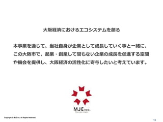 大阪経済におけるエコシステムを創る
本事業を通じて、当社自身が企業として成長していく事と一緒に、
この大阪市で、起業・創業して間もない企業の成長を促進する空間
や機会を提供し、大阪経済の活性化に寄与したいと考えています。
12
Copyright © MJE inc. All Rights Reserved.
 