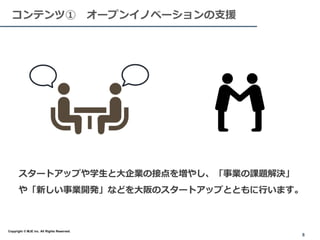 スタートアップや学生と大企業の接点を増やし、「事業の課題解決」
や「新しい事業開発」などを大阪のスタートアップとともに行います。
８
8
コンテンツ① オープンイノベーションの支援
Copyright © MJE inc. All Rights Reserved.
 