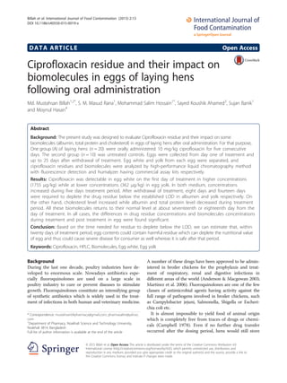 DATA ARTICLE Open Access
Ciprofloxacin residue and their impact on
biomolecules in eggs of laying hens
following oral administration
Md. Mustahsan Billah1,2*
, S. M. Masud Rana1
, Mohammad Salim Hossain1*
, Sayed Koushik Ahamed3
, Sujan Banik1
and Moynul Hasan4
Abstract
Background: The present study was designed to evaluate Ciprofloxacin residue and their impact on some
biomolecules (albumin, total protein and cholesterol) in eggs of laying hens after oral administration. For that purpose,
One group (A) of laying hens (n = 20) were orally administered 10 mg⁄kg ciprofloxacin for five consecutive
days. The second group (n = 10) was untreated controls. Eggs were collected from day one of treatment and
up to 25 days after withdrawal of treatment. Egg white and yolk from each egg were separated, and
ciprofloxacin residues and biomolecules were analyzed by high-performance liquid chromatography method
with fluorescence detection and humalyzer having commercial assay kits respectively.
Results: Ciprofloxacin was detectable in egg white on the first day of treatment in higher concentrations
(1755 μg⁄kg) while at lower concentrations (362 μg⁄kg) in egg yolk. In both medium, concentrations
increased during five days treatment period. After withdrawal of treatment, eight days and fourteen days
were required to deplete the drug residue below the established LOD in albumen and yolk respectively. On
the other hand, cholesterol level increased while albumin and total protein level decreased during treatment
period. All these biomolecules returns to their normal level at about seventeenth or eighteenth day from the
day of treatment. In all cases, the differences in drug residue concentrations and biomolecules concentrations
during treatment and post treatment in egg were found significant.
Conclusion: Based on the time needed for residue to deplete below the LOD, we can estimate that, within
twenty days of treatment period, egg contents could contain harmful residue which can deplete the nutritional value
of egg and thus could cause severe disease for consumer as well whereas it is safe after that period.
Keywords: Ciprofloxacin, HPLC, Biomolecules, Egg white, Egg yolk
Background
During the last one decade, poultry industries have de-
veloped to enormous scale. Nowadays antibiotics espe-
cially fluoroquinolones are used on a large scale in
poultry industry to cure or prevent diseases to stimulate
growth. Fluoroquinolones constitute an intensifying group
of synthetic antibiotics which is widely used in the treat-
ment of infections in both human and veterinary medicine.
A number of these drugs have been approved to be admin-
istered in broiler chickens for the prophylaxis and treat-
ment of respiratory, renal and digestive infections in
different areas of the world (Anderson & Macgowan 2003;
Martinez et al. 2006). Fluoroquinolones are one of the few
classes of antimicrobial agents having activity against the
full range of pathogens involved in broiler chickens, such
as Campylobacter jejuni, Salmonella, Shigella or Escheri-
chia coli etc.
It is almost impossible to yield food of animal origin
which is completely free from traces of drugs or chemi-
cals (Campbell 1978). Even if no further drug transfer
occurred after the dosing period, hens would still store
* Correspondence: mustahsan04pharmacy@gmail.com; pharmasalim@yahoo.
com
1
Department of Pharmacy, Noakhali Science and Technology University,
Noakhali 3814, Bangladesh
Full list of author information is available at the end of the article
© 2015 Billah et al. Open Access This article is distributed under the terms of the Creative Commons Attribution 4.0
International License (http://creativecommons.org/licenses/by/4.0/), which permits unrestricted use, distribution, and
reproduction in any medium, provided you give appropriate credit to the original author(s) and the source, provide a link to
the Creative Commons license, and indicate if changes were made.
Billah et al. International Journal of Food Contamination (2015) 2:13
DOI 10.1186/s40550-015-0019-x
 