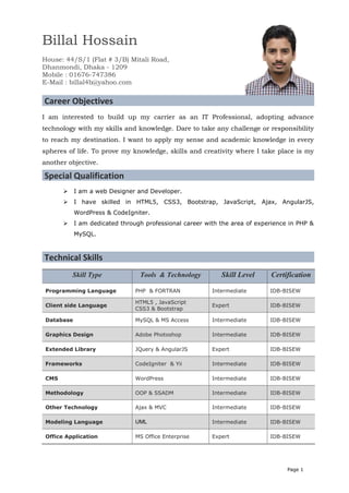 Page 1
Billal Hossain
House: 44/S/1 (Flat # 3/B) Mitali Road,
Dhanmondi, Dhaka - 1209
Mobile : 01676-747386
E-Mail : billal4b@yahoo.com
Career Objectives
I am interested to build up my carrier as an IT Professional, adopting advance
technology with my skills and knowledge. Dare to take any challenge or responsibility
to reach my destination. I want to apply my sense and academic knowledge in every
spheres of life. To prove my knowledge, skills and creativity where I take place is my
another objective.
Special Qualification
 I am a web Designer and Developer.
 I have skilled in HTML5, CSS3, Bootstrap, JavaScript, Ajax, AngularJS,
WordPress & CodeIgniter.
 I am dedicated through professional career with the area of experience in PHP &
MySQL.
Technical Skills
Skill Type Tools & Technology Skill Level Certification
Programming Language PHP & FORTRAN Intermediate IDB-BISEW
Client side Language
HTML5 , JavaScript
CSS3 & Bootstrap
Expert IDB-BISEW
Database MySQL & MS Access Intermediate IDB-BISEW
Graphics Design Adobe Photoshop Intermediate IDB-BISEW
Extended Library JQuery & AngularJS Expert IDB-BISEW
Frameworks CodeIgniter & Yii Intermediate IDB-BISEW
CMS WordPress Intermediate IDB-BISEW
Methodology OOP & SSADM Intermediate IDB-BISEW
Other Technology Ajax & MVC Intermediate IDB-BISEW
Modeling Language UML Intermediate IDB-BISEW
Office Application MS Office Enterprise Expert IDB-BISEW
 