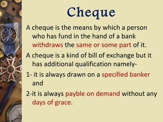 Cheque
A cheque is the means by which a person
  who has fund in the hand of a bank
  withdraws the same or some part of it.
A cheque is a kind of bill of exchange but it
  has additional qualification namely-
1- it is always drawn on a specified banker
  and
2-it is always payble on demand without any
  days of grace.
 